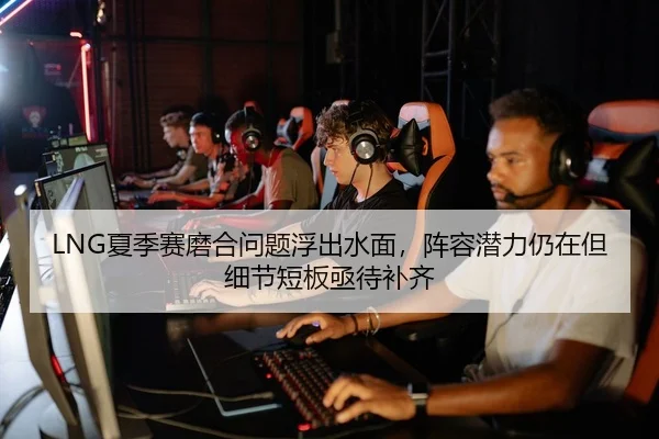 LNG夏季赛磨合问题浮出水面，阵容潜力仍在但细节短板亟待补齐